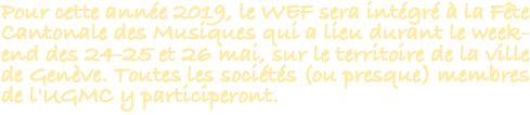 Pour cette année 2019, le WEF sera intégré à la Fête Cantonale des Musiques qui a lieu durant le week-end des 24-25 et 26 mai, sur le territoire de la ville de Genève. Toutes les sociétés (ou presque) membres de l'UGMC y participeront.